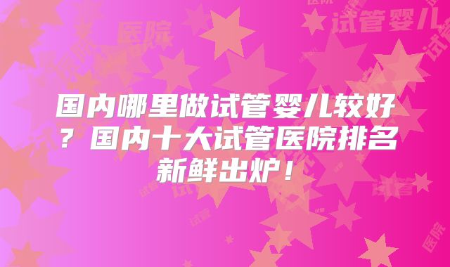 国内哪里做试管婴儿较好？国内十大试管医院排名新鲜出炉！