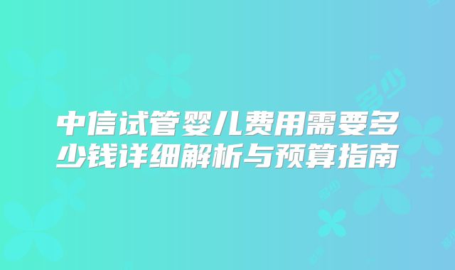 中信试管婴儿费用需要多少钱详细解析与预算指南