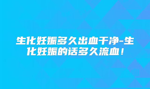 生化妊娠多久出血干净-生化妊娠的话多久流血！