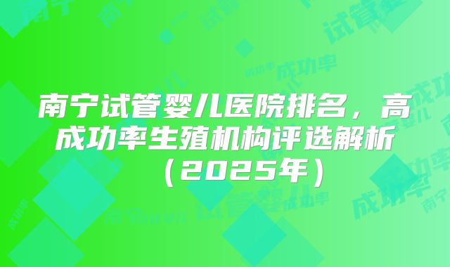 南宁试管婴儿医院排名，高成功率生殖机构评选解析（2025年）