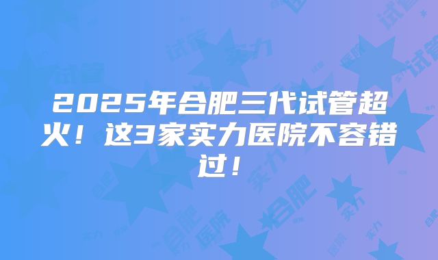 2025年合肥三代试管超火！这3家实力医院不容错过！