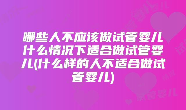 哪些人不应该做试管婴儿什么情况下适合做试管婴儿(什么样的人不适合做试管婴儿)