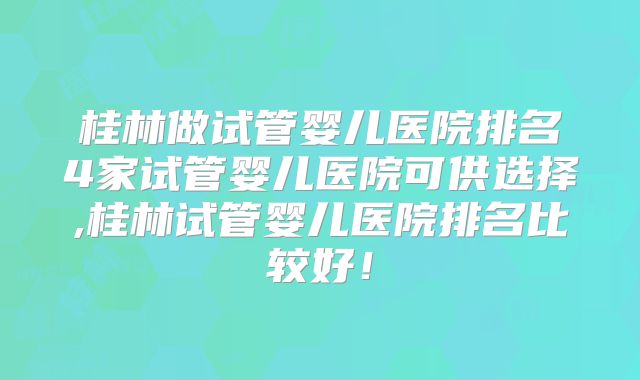 桂林做试管婴儿医院排名4家试管婴儿医院可供选择,桂林试管婴儿医院排名比较好！