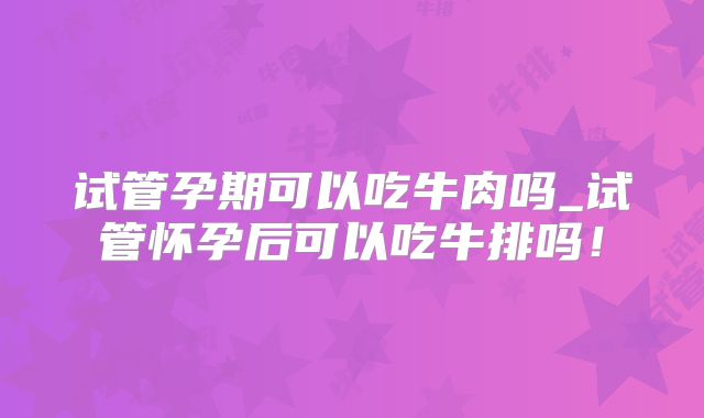 试管孕期可以吃牛肉吗_试管怀孕后可以吃牛排吗！