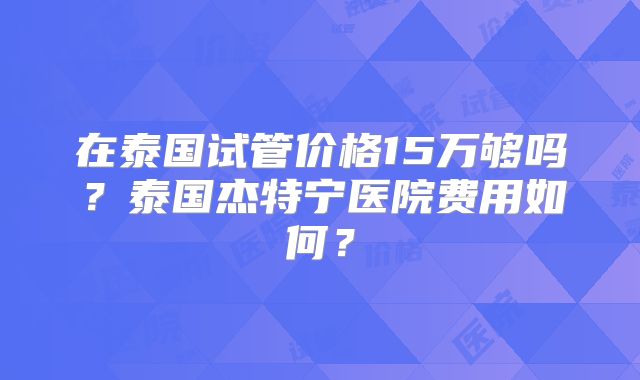 在泰国试管价格15万够吗？泰国杰特宁医院费用如何？