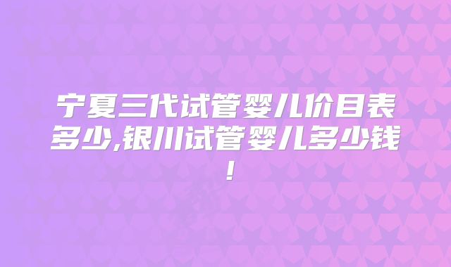 宁夏三代试管婴儿价目表多少,银川试管婴儿多少钱！
