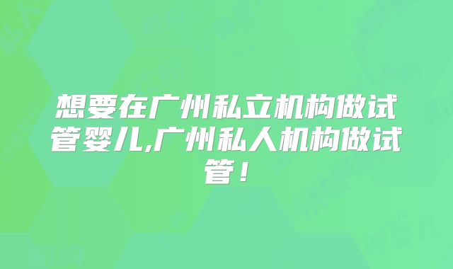 想要在广州私立机构做试管婴儿,广州私人机构做试管！