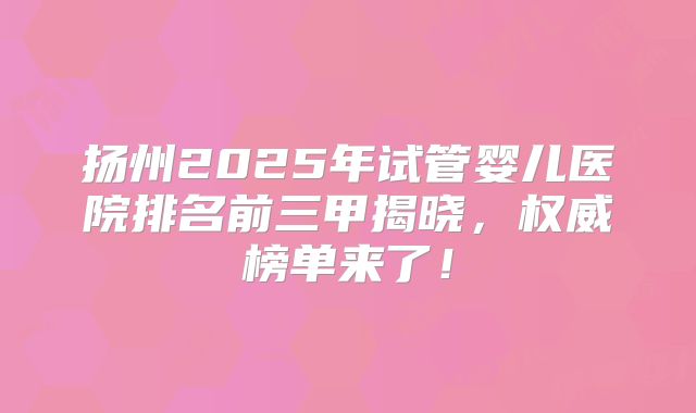扬州2025年试管婴儿医院排名前三甲揭晓，权威榜单来了！