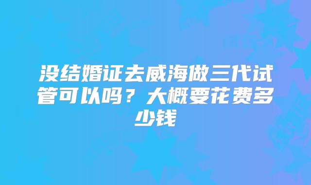 没结婚证去威海做三代试管可以吗？大概要花费多少钱