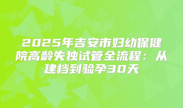 2025年吉安市妇幼保健院高龄失独试管全流程:从建档到验孕30天