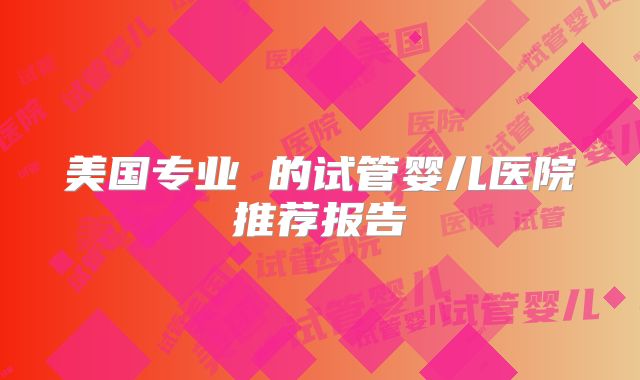 美国专业 的试管婴儿医院推荐报告