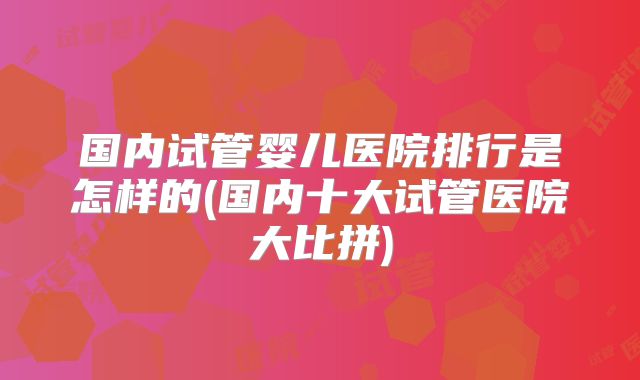 国内试管婴儿医院排行是怎样的(国内十大试管医院大比拼)