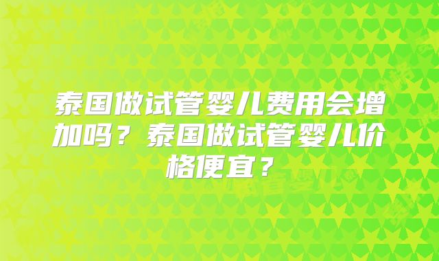 泰国做试管婴儿费用会增加吗？泰国做试管婴儿价格便宜？