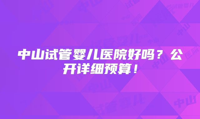 中山试管婴儿医院好吗?公开详细预算!