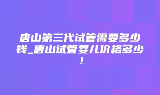 唐山第三代试管需要多少钱_唐山试管婴儿价格多少！