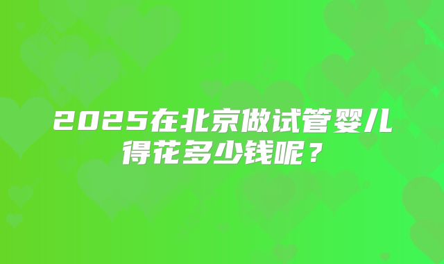 2025在北京做试管婴儿得花多少钱呢？