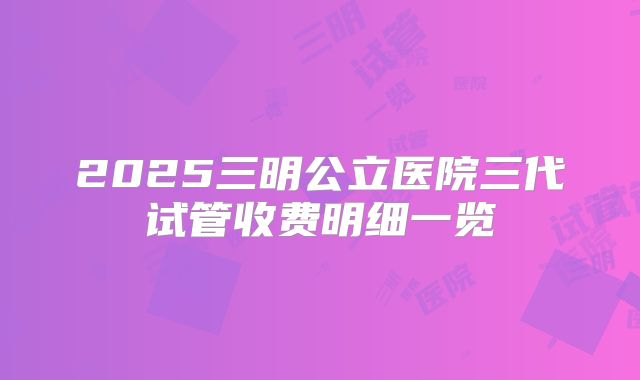 2025三明公立医院三代试管收费明细一览