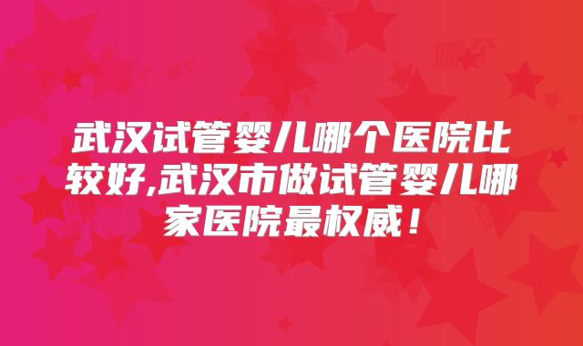 武汉试管婴儿哪个医院比较好,武汉市做试管婴儿哪家医院最权威！