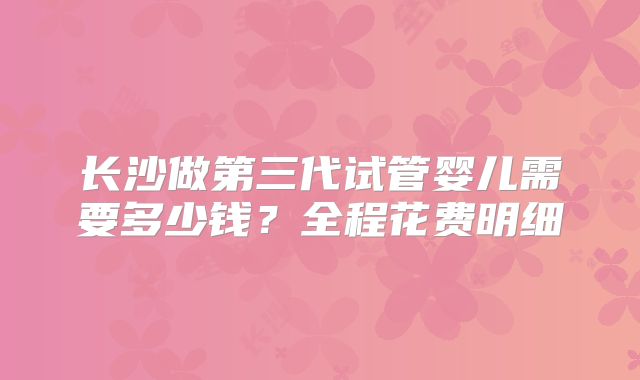 长沙做第三代试管婴儿需要多少钱？全程花费明细