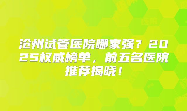 沧州试管医院哪家强？2025权威榜单，前五名医院推荐揭晓！