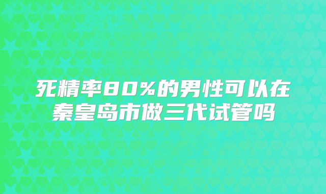 死精率80%的男性可以在秦皇岛市做三代试管吗