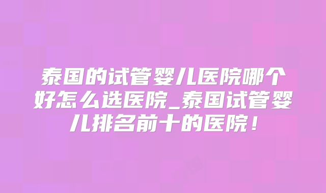 泰国的试管婴儿医院哪个好怎么选医院_泰国试管婴儿排名前十的医院！