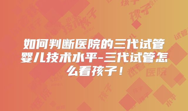 如何判断医院的三代试管婴儿技术水平-三代试管怎么看孩子！