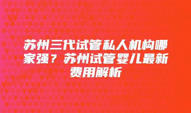 苏州三代试管私人机构哪家强？苏州试管婴儿最新费用解析