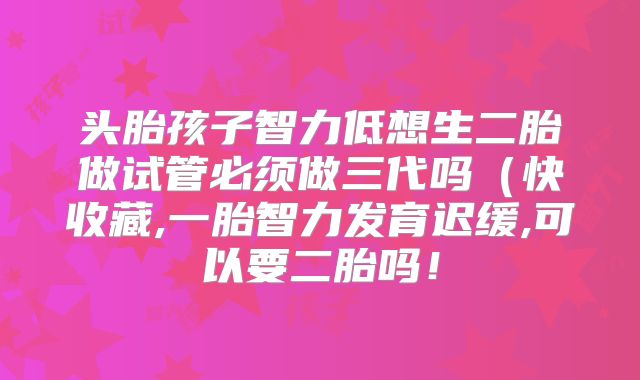 头胎孩子智力低想生二胎做试管必须做三代吗(快收藏,一胎智力发育迟缓,可以要二胎吗!