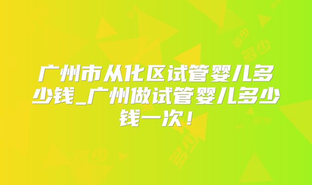 广州市从化区试管婴儿多少钱_广州做试管婴儿多少钱一次!