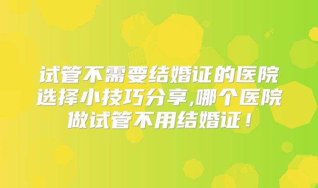 试管不需要结婚证的医院选择小技巧分享,哪个医院做试管不用结婚证！