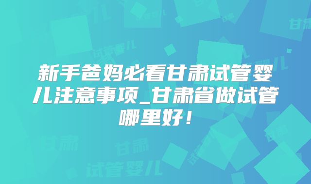 新手爸妈必看甘肃试管婴儿注意事项_甘肃省做试管哪里好!