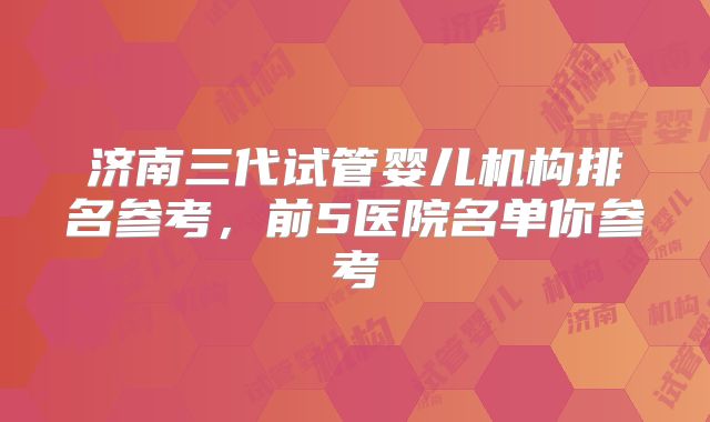 济南三代试管婴儿机构排名参考，前5医院名单你参考