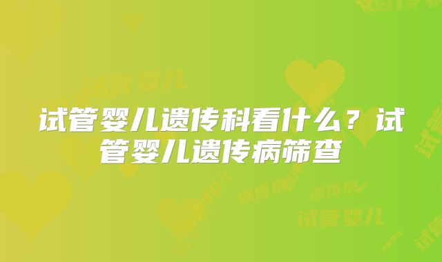 试管婴儿遗传科看什么？试管婴儿遗传病筛查