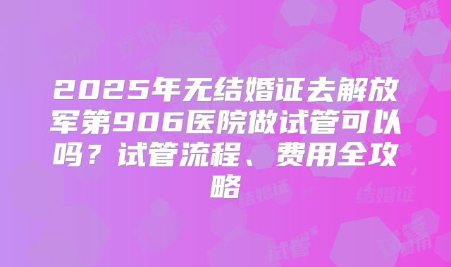 2025年无结婚证去解放军第906医院做试管可以吗？试管流程、费用全攻略