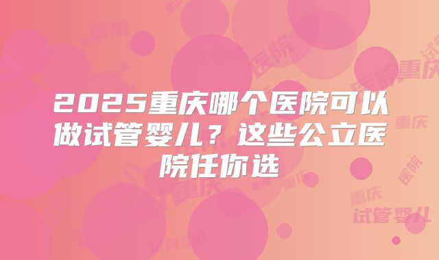 2025重庆哪个医院可以做试管婴儿？这些公立医院任你选