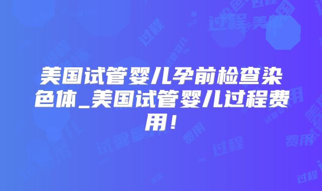 美国试管婴儿孕前检查染色体_美国试管婴儿过程费用！