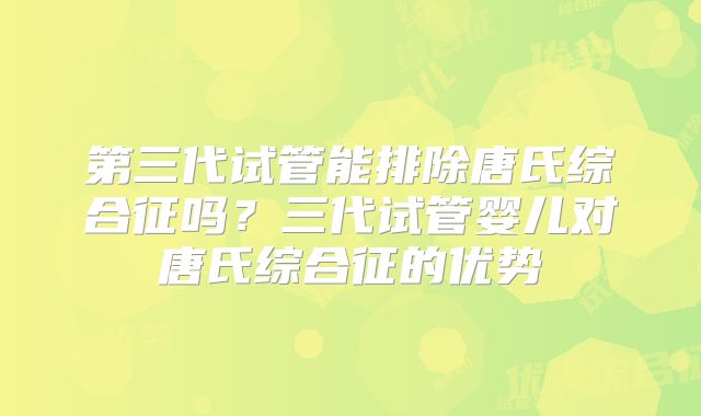 第三代试管能排除唐氏综合征吗？三代试管婴儿对唐氏综合征的优势