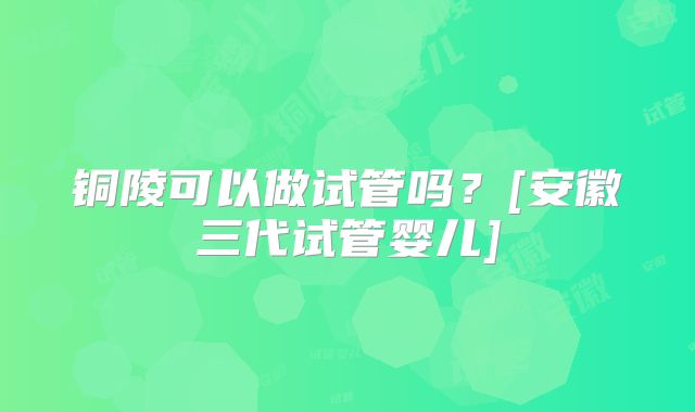 铜陵可以做试管吗？[安徽三代试管婴儿]