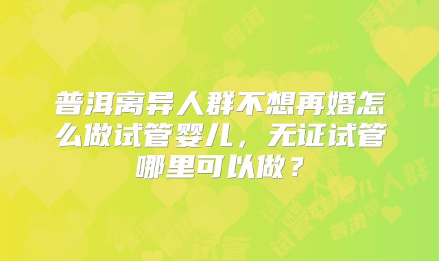 普洱离异人群不想再婚怎么做试管婴儿，无证试管哪里可以做？