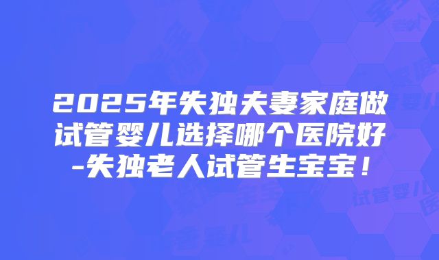 2025年失独夫妻家庭做试管婴儿选择哪个医院好-失独老人试管生宝宝！