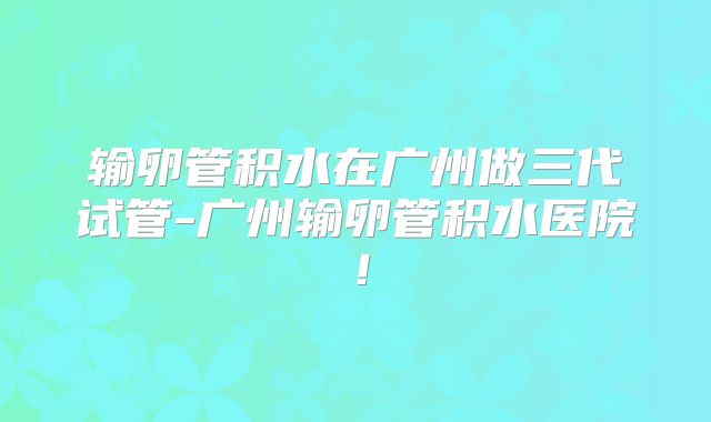 输卵管积水在广州做三代试管-广州输卵管积水医院!