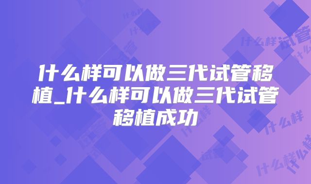 什么样可以做三代试管移植_什么样可以做三代试管移植成功