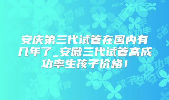 安庆第三代试管在国内有几年了_安徽三代试管高成功率生孩子价格！