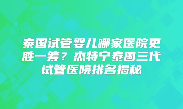 泰国试管婴儿哪家医院更胜一筹？杰特宁泰国三代试管医院排名揭秘