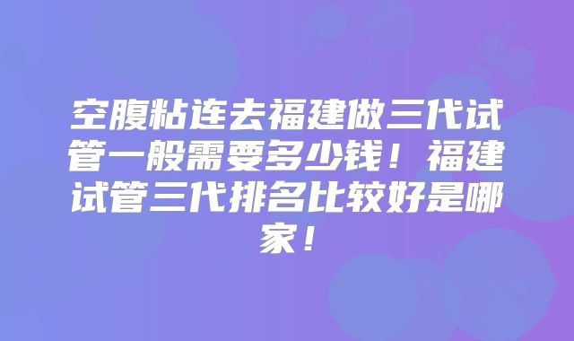 空腹粘连去福建做三代试管一般需要多少钱！福建试管三代排名比较好是哪家！