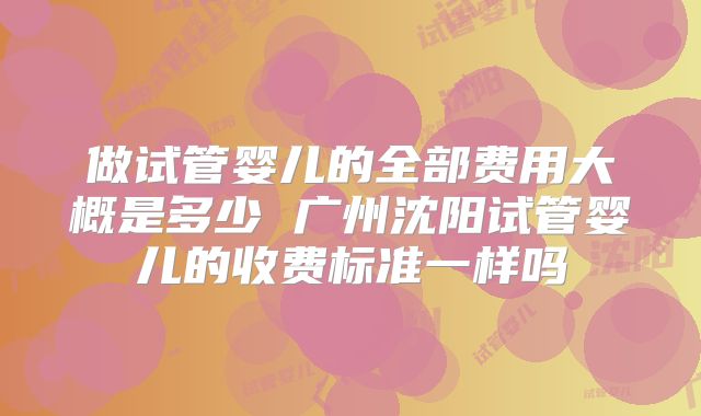 做试管婴儿的全部费用大概是多少 广州沈阳试管婴儿的收费标准一样吗