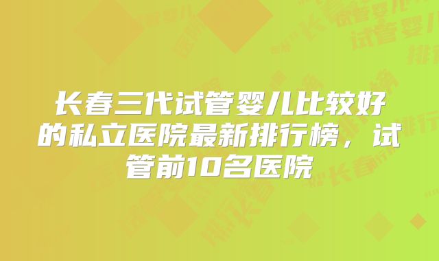 长春三代试管婴儿比较好的私立医院最新排行榜，试管前10名医院