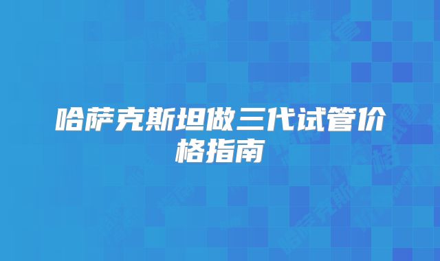 哈萨克斯坦做三代试管价格指南