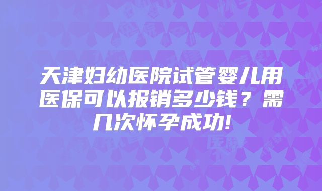 天津妇幼医院试管婴儿用医保可以报销多少钱？需几次怀孕成功!